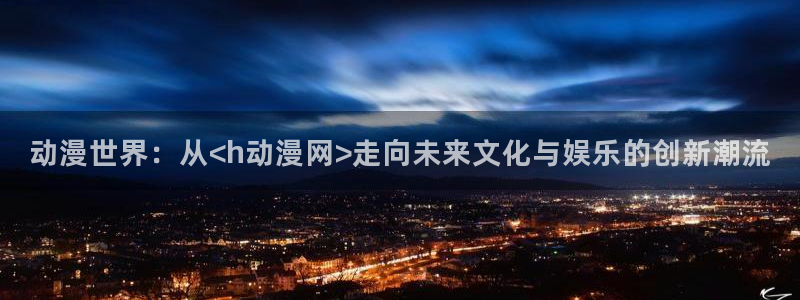 火狼动漫网热门动漫：动漫世界：从<h动漫网>走向未来文化与娱乐的创新潮流